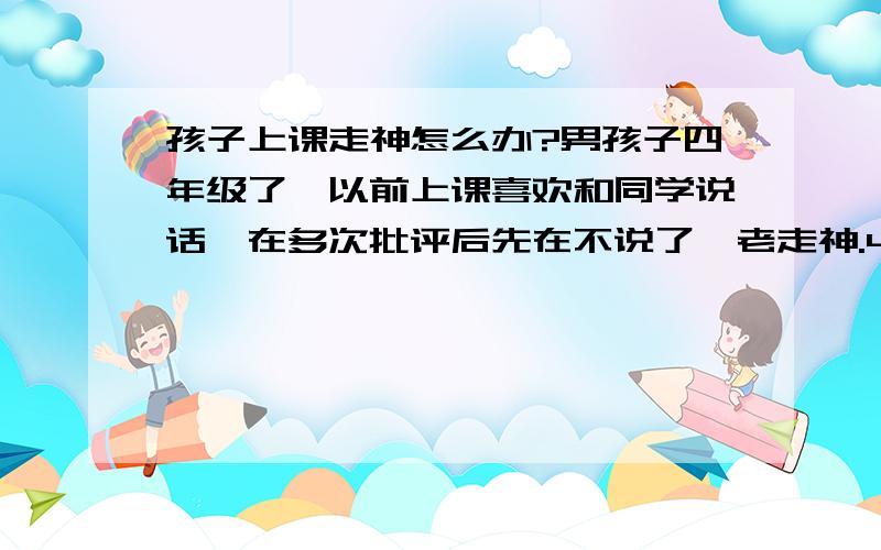 孩子上课走神怎么办?男孩子四年级了,以前上课喜欢和同学说话,在多次批评后先在不说了,老走神.40分钟的课程听课效率很低,