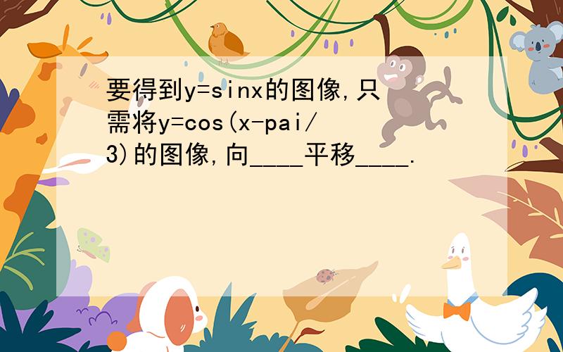 要得到y=sinx的图像,只需将y=cos(x-pai/3)的图像,向____平移____.