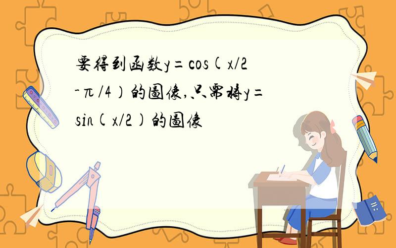 要得到函数y=cos(x/2-π/4）的图像,只需将y=sin(x/2)的图像