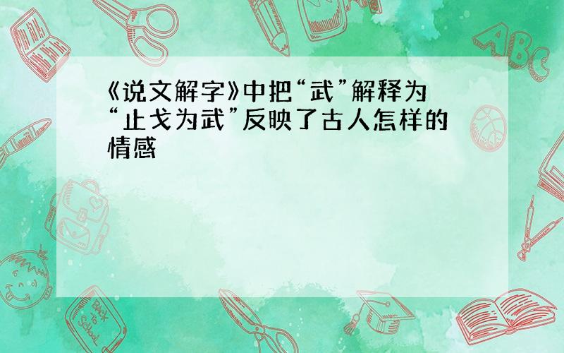 《说文解字》中把“武”解释为“止戈为武”反映了古人怎样的情感