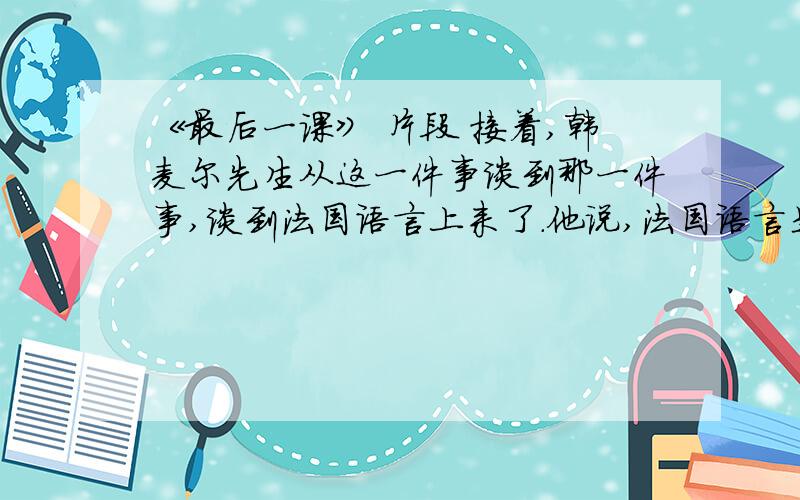 《最后一课》 片段 接着,韩麦尔先生从这一件事谈到那一件事,谈到法国语言上来了.他说,法国语言是世界上最美的语言——最明