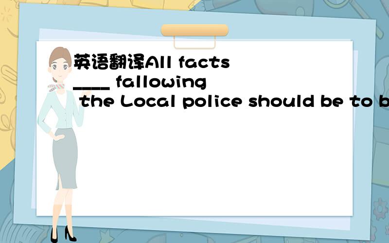 英语翻译All facts ____ fallowing the Local police should be to b