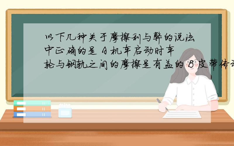 以下几种关于摩擦利与弊的说法中正确的是 A 机车启动时车轮与钢轨之间的摩擦是有益的 B 皮带传动时,皮带与皮带轮之间的摩