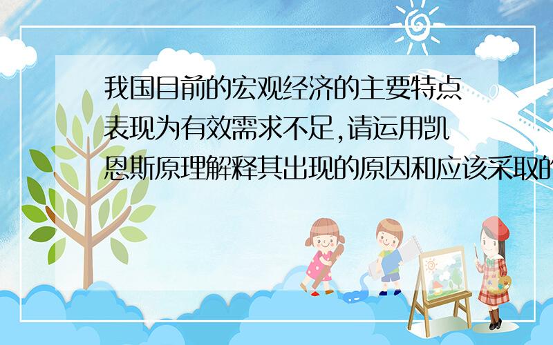 我国目前的宏观经济的主要特点表现为有效需求不足,请运用凯恩斯原理解释其出现的原因和应该采取的对策?