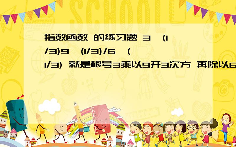 指数函数 的练习题 3^(1/3)9^(1/3)/6^(1/3) 就是根号3乘以9开3次方 再除以6开3次方