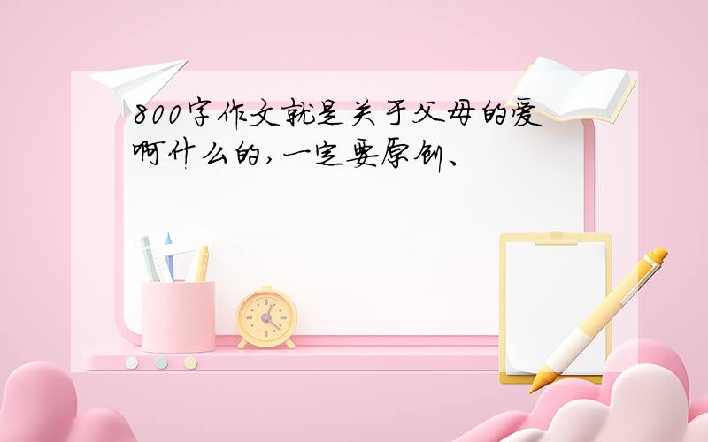 800字作文就是关于父母的爱啊什么的,一定要原创、