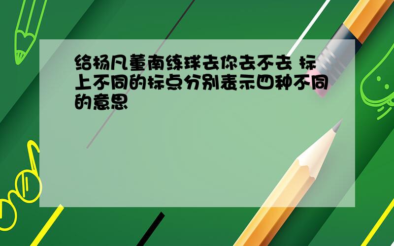 给杨凡董南练球去你去不去 标上不同的标点分别表示四种不同的意思