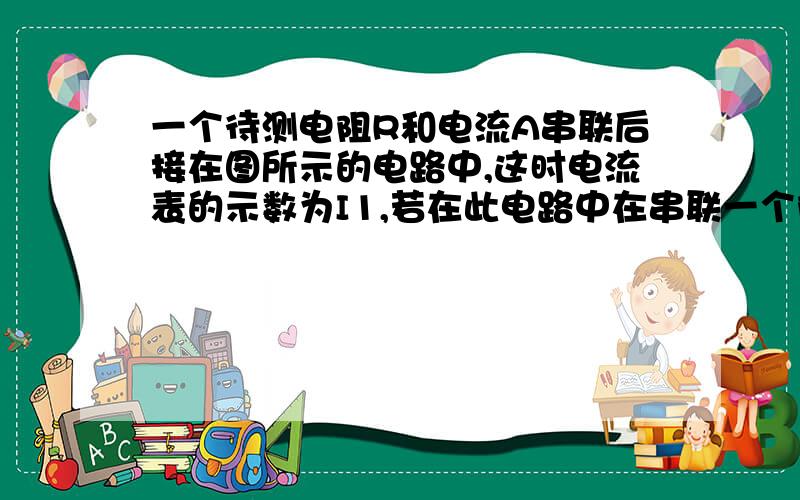 一个待测电阻R和电流A串联后接在图所示的电路中,这时电流表的示数为I1,若在此电路中在串联一个阻值已知的定值电阻R0后,