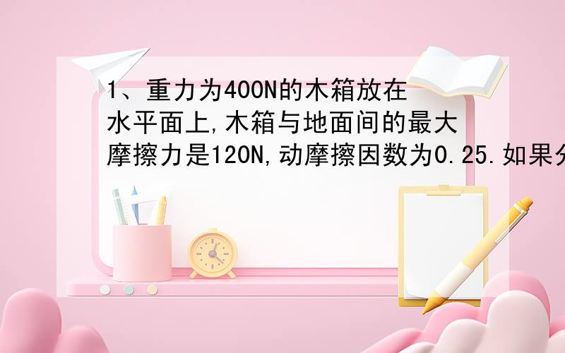 1、重力为400N的木箱放在水平面上,木箱与地面间的最大摩擦力是120N,动摩擦因数为0.25.如果分别用70N和150