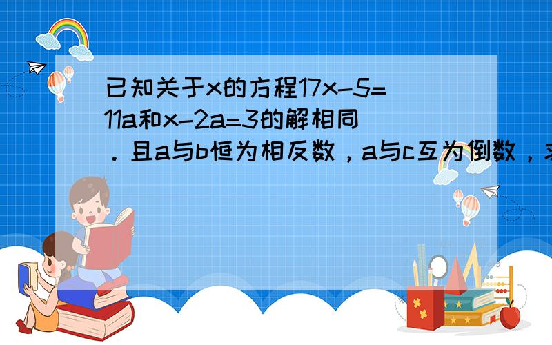 已知关于x的方程17x-5=11a和x-2a=3的解相同。且a与b恒为相反数，a与c互为倒数，求2ab-（a的平方+c的