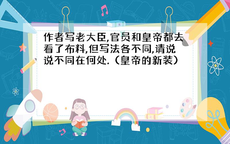 作者写老大臣,官员和皇帝都去看了布料,但写法各不同,请说说不同在何处.（皇帝的新装）