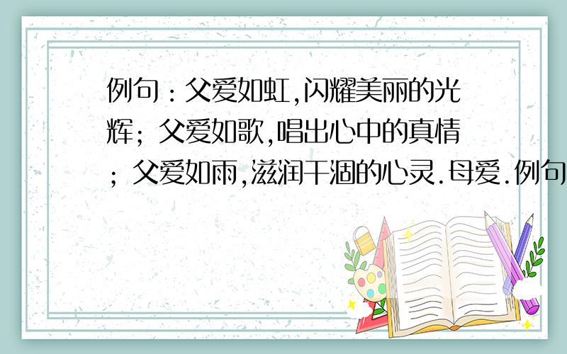 例句：父爱如虹,闪耀美丽的光辉；父爱如歌,唱出心中的真情；父爱如雨,滋润干涸的心灵.母爱.例句:语文是滋味甘醇的美酒,让