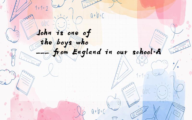 John is one of the boys who ___ from England in our school.A