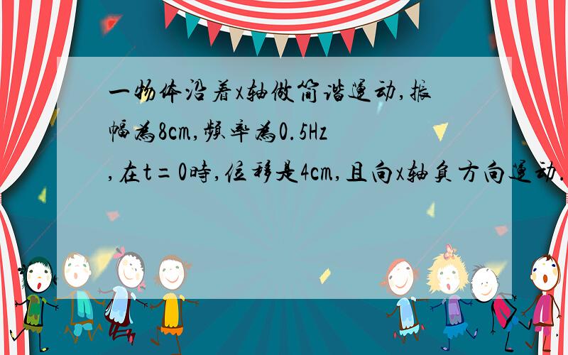 一物体沿着x轴做简谐运动,振幅为8cm,频率为0.5Hz,在t=0时,位移是4cm,且向x轴负方向运动..写出用正弦函数