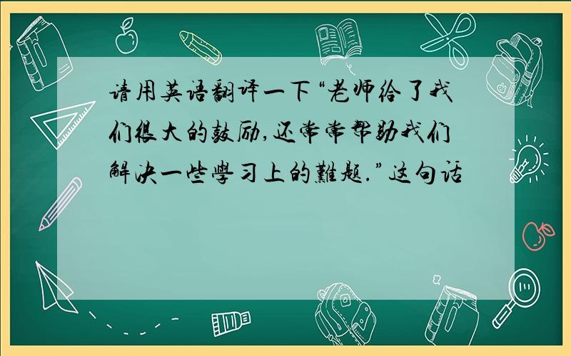 请用英语翻译一下“老师给了我们很大的鼓励,还常常帮助我们解决一些学习上的难题.”这句话