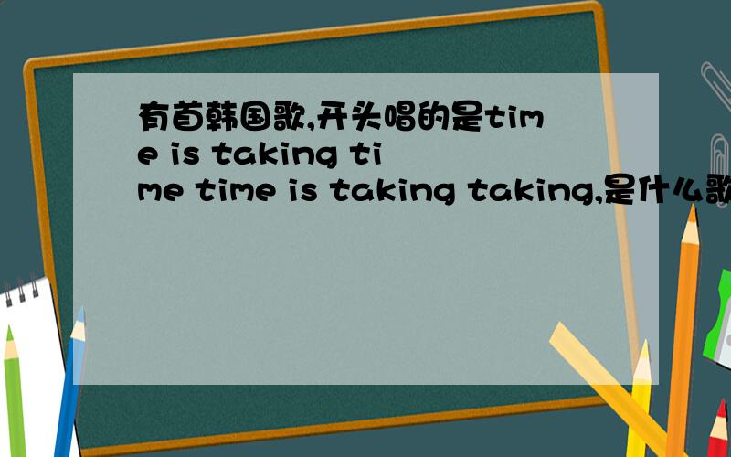 有首韩国歌,开头唱的是time is taking time time is taking taking,是什么歌啊?