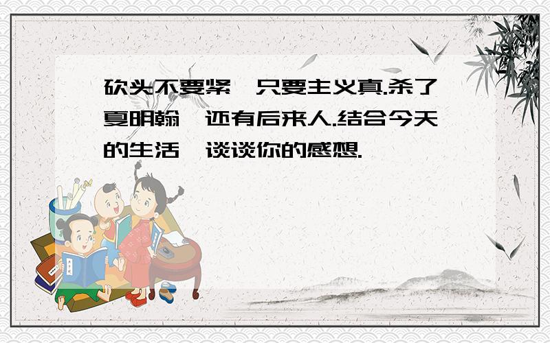 砍头不要紧,只要主义真.杀了夏明翰,还有后来人.结合今天的生活,谈谈你的感想.