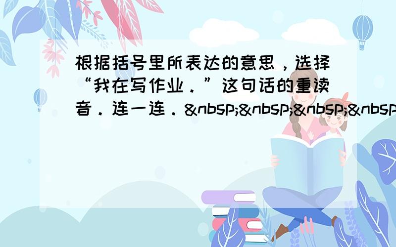 根据括号里所表达的意思，选择“我在写作业。”这句话的重读音。连一连。    