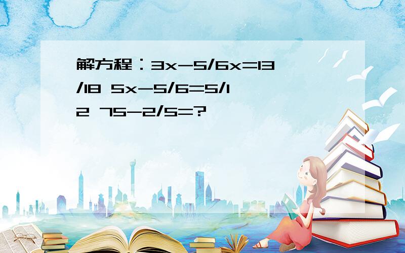 解方程：3x-5/6x=13/18 5x-5/6=5/12 75-2/5=?