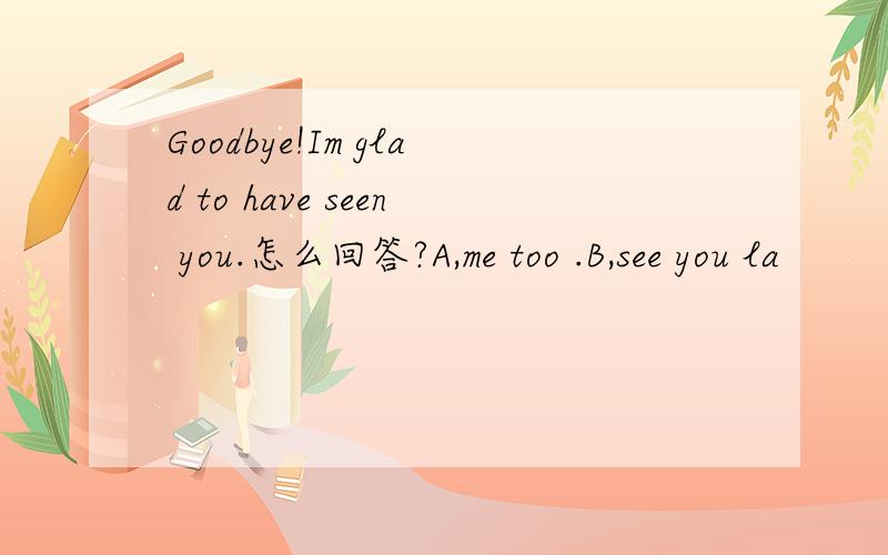 Goodbye!Im glad to have seen you.怎么回答?A,me too .B,see you la