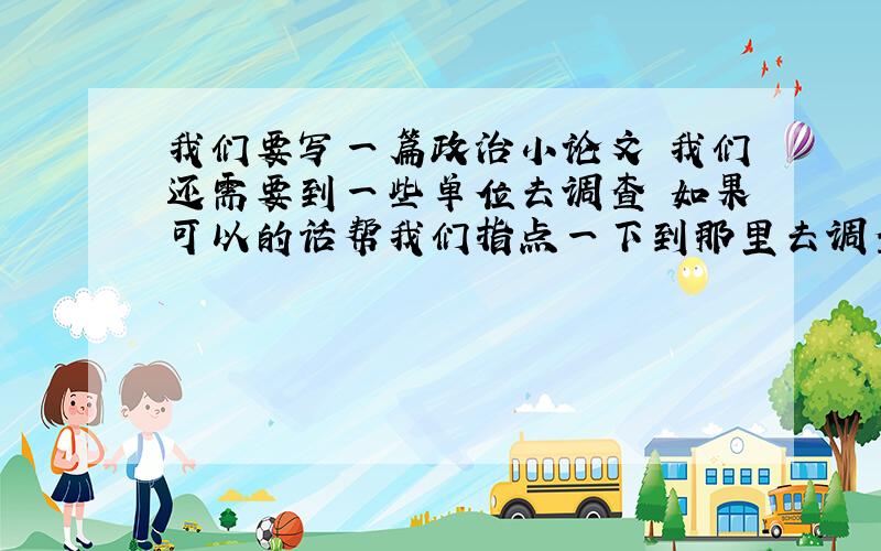 我们要写一篇政治小论文 我们还需要到一些单位去调查 如果可以的话帮我们指点一下到那里去调查.