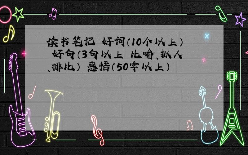 读书笔记 好词（10个以上） 好句（3句以上 比喻、拟人、排比） 感悟（50字以上）