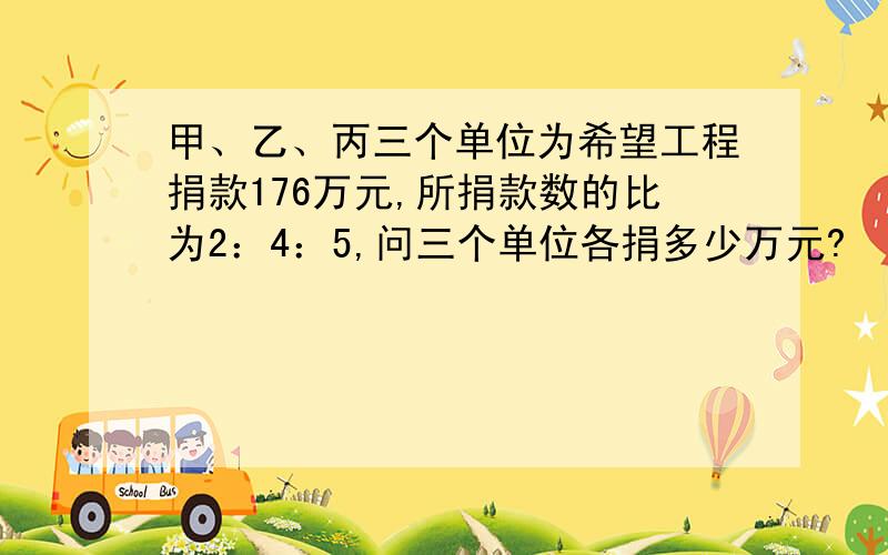 甲、乙、丙三个单位为希望工程捐款176万元,所捐款数的比为2：4：5,问三个单位各捐多少万元?