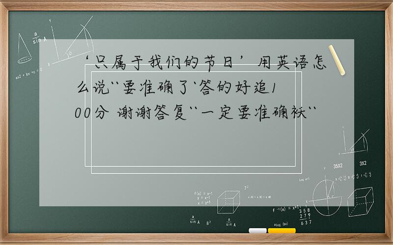 ‘只属于我们的节日’用英语怎么说``要准确了`答的好追100分 谢谢答复``一定要准确袄``