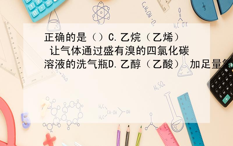 正确的是（）C.乙烷（乙烯） 让气体通过盛有溴的四氯化碳溶液的洗气瓶D.乙醇（乙酸） 加足量氢氧化钠溶液蒸馏答案给的D,