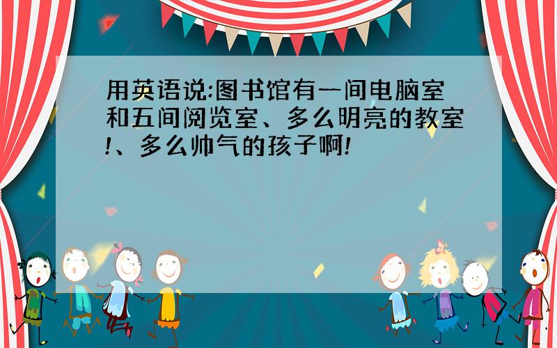 用英语说:图书馆有一间电脑室和五间阅览室、多么明亮的教室!、多么帅气的孩子啊!