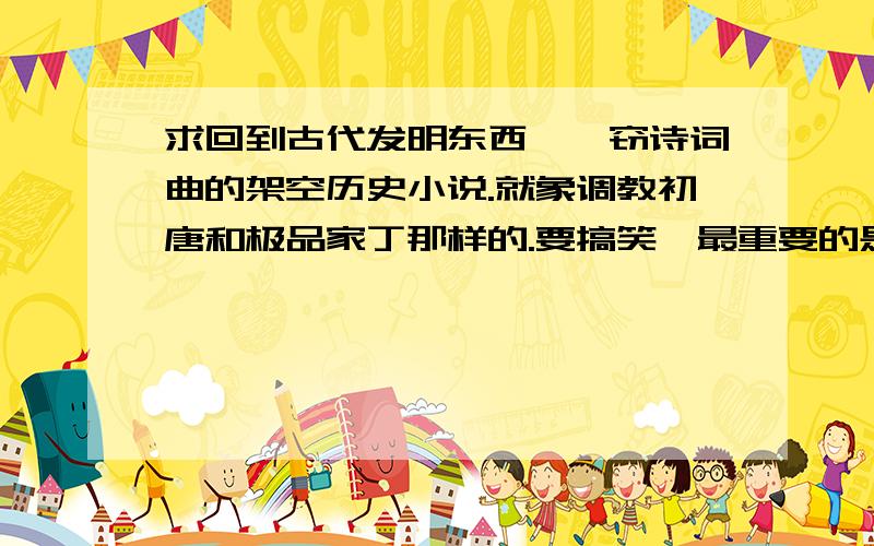 求回到古代发明东西,剽窃诗词曲的架空历史小说.就象调教初唐和极品家丁那样的.要搞笑,最重要的是要全本.一定要全本啊!