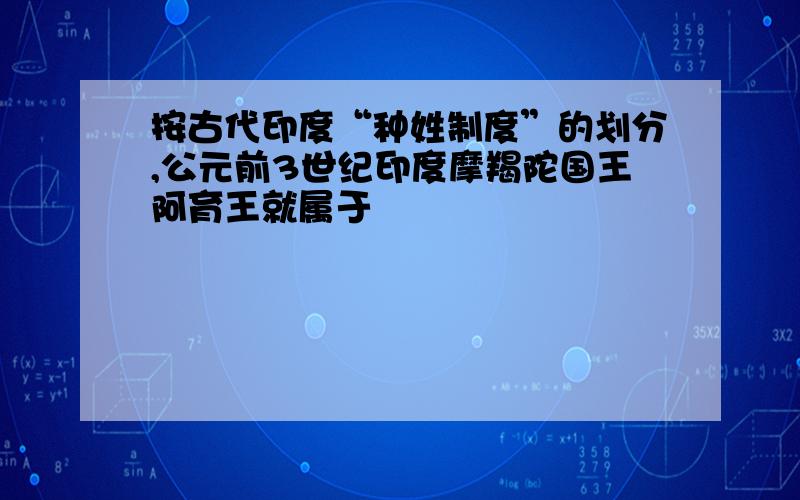 按古代印度“种姓制度”的划分,公元前3世纪印度摩羯陀国王阿育王就属于