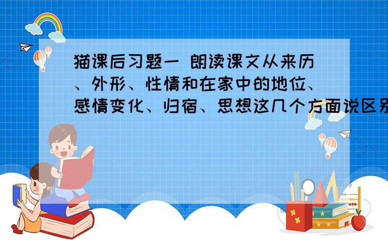 猫课后习题一 朗读课文从来历、外形、性情和在家中的地位、感情变化、归宿、思想这几个方面说区别