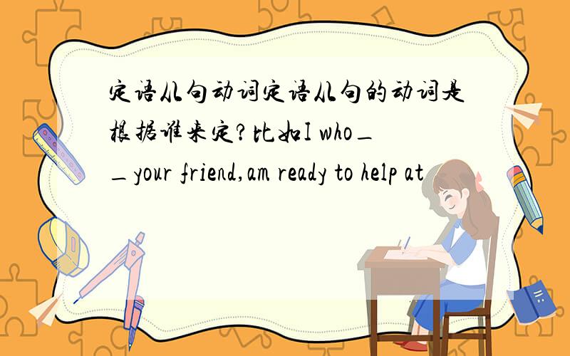 定语从句动词定语从句的动词是根据谁来定?比如I who__your friend,am ready to help at