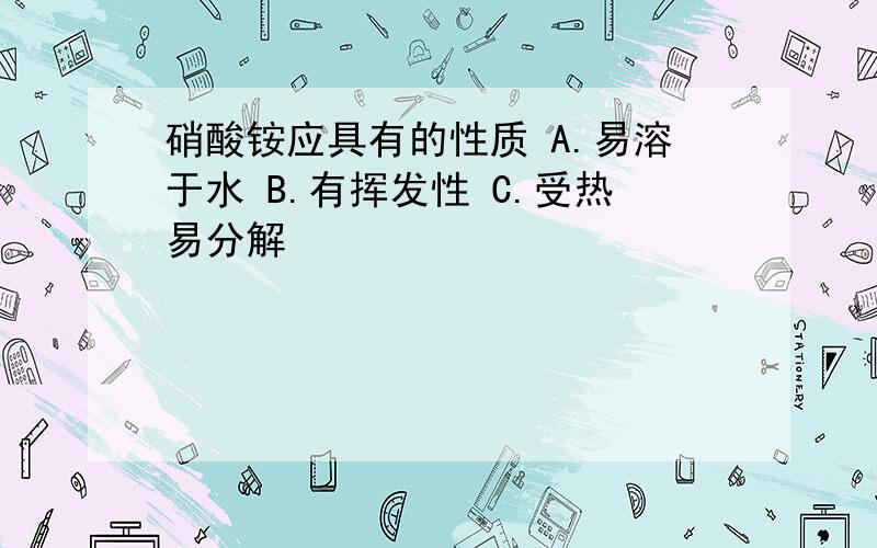 硝酸铵应具有的性质 A.易溶于水 B.有挥发性 C.受热易分解