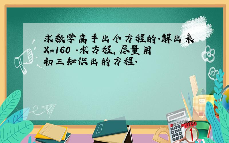 求数学高手出个方程的.解出来X=160 .求方程,尽量用初三知识出的方程.