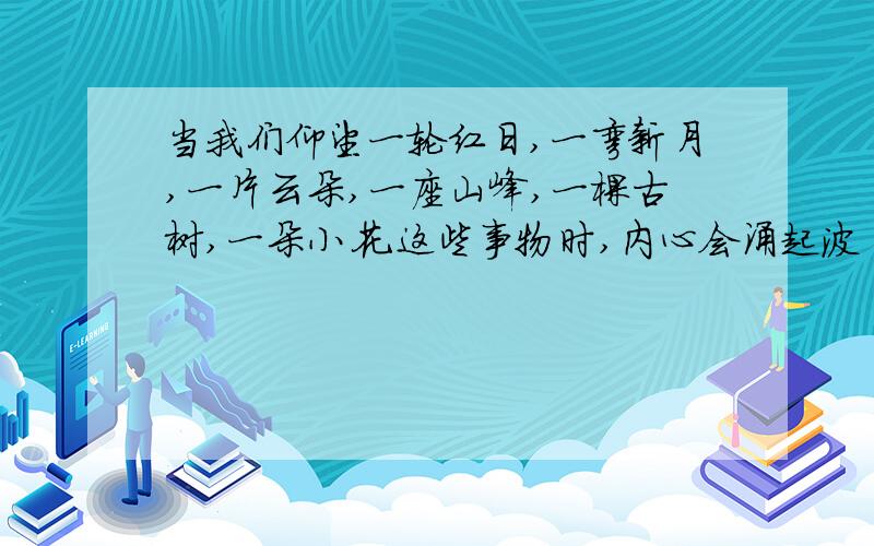 当我们仰望一轮红日,一弯新月,一片云朵,一座山峰,一棵古树,一朵小花.这些事物时,内心会涌起波