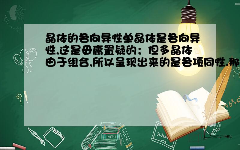 晶体的各向异性单晶体是各向异性,这是毋庸置疑的；但多晶体由于组合,所以呈现出来的是各项同性.那么,如果我看到这么句话,晶