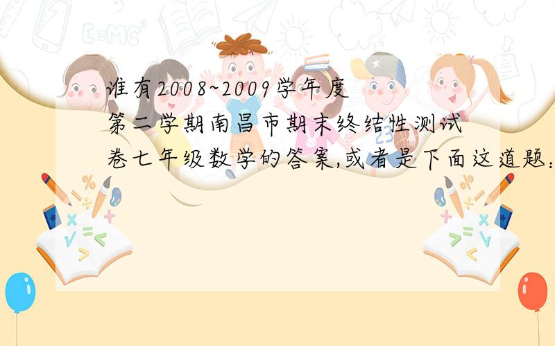 谁有2008~2009学年度第二学期南昌市期末终结性测试卷七年级数学的答案,或者是下面这道题：