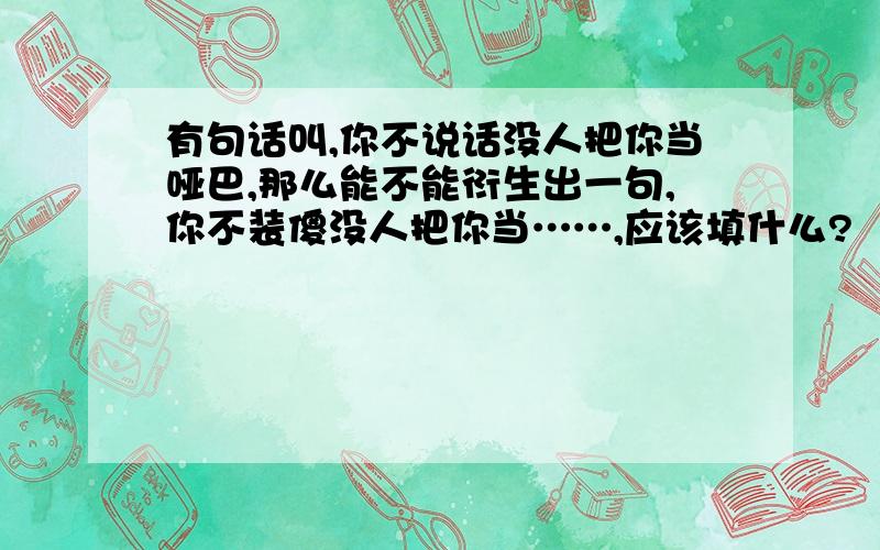 有句话叫,你不说话没人把你当哑巴,那么能不能衍生出一句,你不装傻没人把你当……,应该填什么?