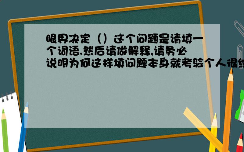 眼界决定（）这个问题是请填一个词语.然后请做解释,请务必说明为何这样填问题本身就考验个人很综合的东西。物以类聚，无论赞许