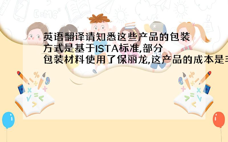 英语翻译请知悉这些产品的包装方式是基于ISTA标准,部分包装材料使用了保丽龙,这产品的成本是非常高的,如果可以接受降低这