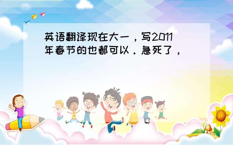 英语翻译现在大一，写2011年春节的也都可以。急死了，