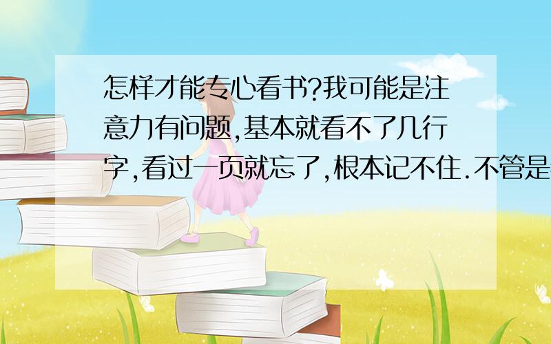 怎样才能专心看书?我可能是注意力有问题,基本就看不了几行字,看过一页就忘了,根本记不住.不管是看什么书都看不下去,我选择