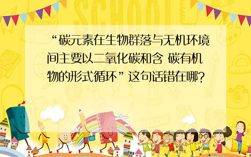 “碳元素在生物群落与无机环境间主要以二氧化碳和含 碳有机物的形式循环”这句话错在哪?