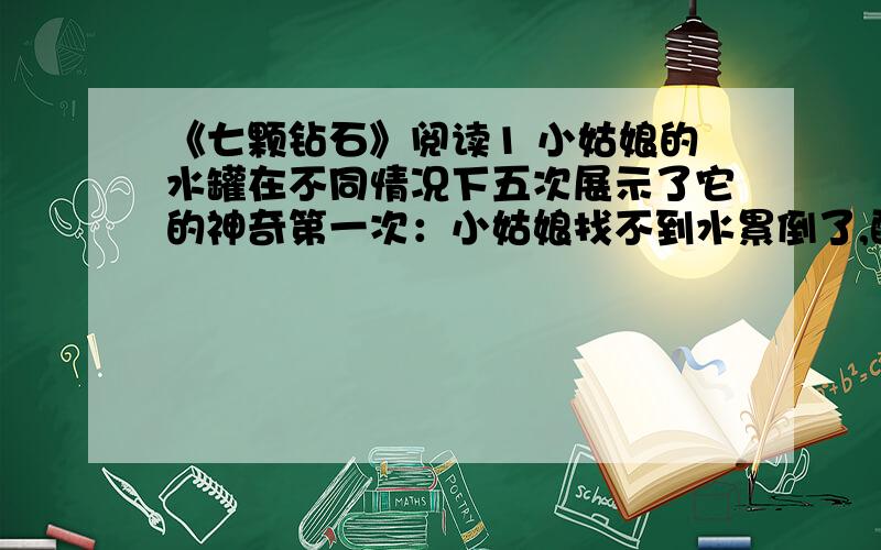 《七颗钻石》阅读1 小姑娘的水罐在不同情况下五次展示了它的神奇第一次：小姑娘找不到水累倒了,醒来时罐子里竟装满了清亮新鲜