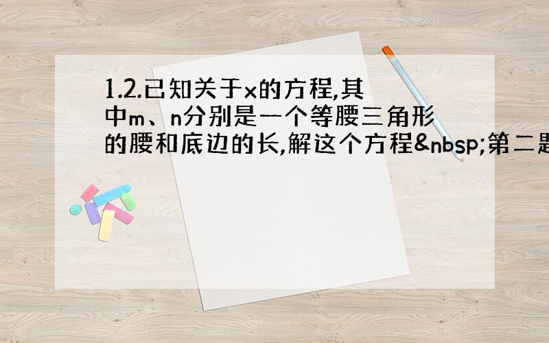 1.2.已知关于x的方程,其中m、n分别是一个等腰三角形的腰和底边的长,解这个方程 第二题 已知关于x的方程（