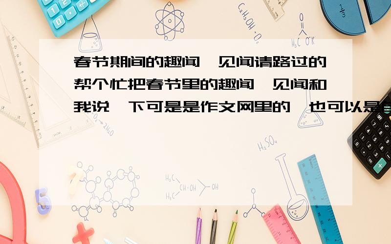 春节期间的趣闻,见闻请路过的帮个忙把春节里的趣闻,见闻和我说一下可是是作文网里的,也可以是自己看到,觉得的只要是内容就可