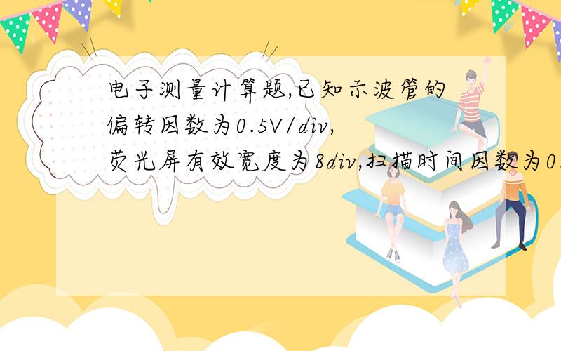 电子测量计算题,已知示波管的偏转因数为0.5V/div,荧光屏有效宽度为8div,扫描时间因数为0.2ms/div,探头