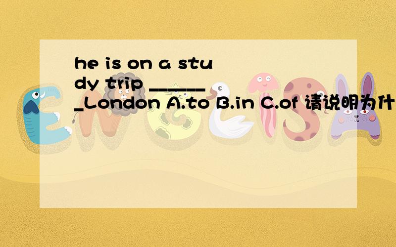 he is on a study trip _______London A.to B.in C.of 请说明为什么